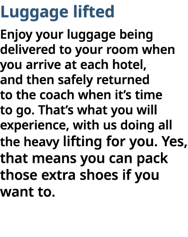 Luggage lifted Enjoy your luggage being delivered to your room when you arrive at each hotel, and then safely returne   