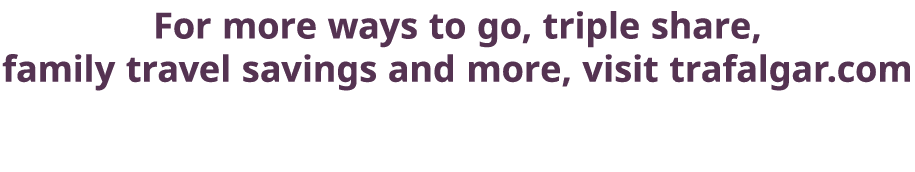 For more ways to go, triple share, family travel savings and more, visit trafalgar com