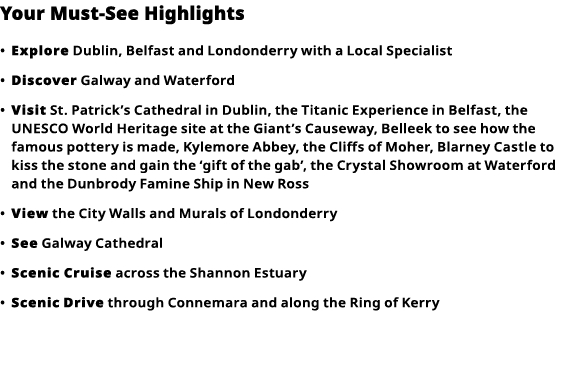 Your Must-See Highlights     Explore  Dublin, Belfast and Londonderry with a Local Specialist      Discover  Galway a   