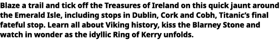  Blaze a trail and tick off the Treasures of Ireland on this quick jaunt around the Emerald Isle, including stops in   