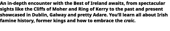   An in-depth encounter with the Best of Ireland awaits, from spectacular sights like the Cliffs of Moher and Ring of   