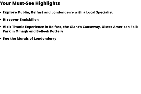 Your Must-See Highlights     Explore  Dublin, Belfast and Londonderry with a Local Specialist      Discover  Enniskil   