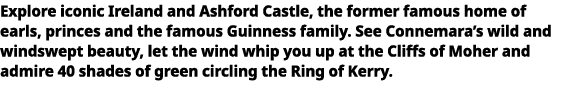   Explore iconic Ireland and Ashford Castle, the former famous home of earls, princes and the famous Guinness family    