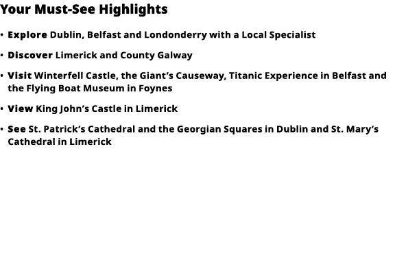 Your Must-See Highlights     Explore  Dublin, Belfast and Londonderry with a Local Specialist      Discover  Limerick   