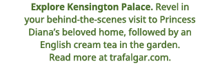 Explore Kensington Palace    Revel in your behind-the-scenes visit to Princess Diana s beloved home, followed by an E   