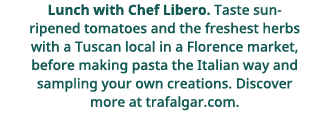Lunch with Chef Libero    Taste sun-ripened tomatoes and the freshest herbs with a Tuscan local in a Florence market,   