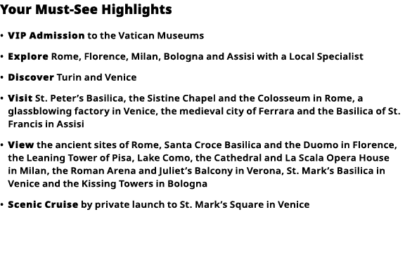 Your Must-See Highlights     VIP Admission  to the Vatican Museums      Explore  Rome, Florence, Milan, Bologna and A   