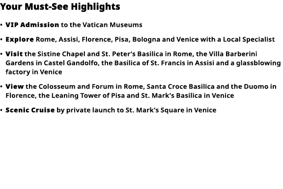 Your Must-See Highlights     VIP   Admission  to the Vatican Museums      Explore  Rome, Assisi, Florence, Pisa, Bolo   