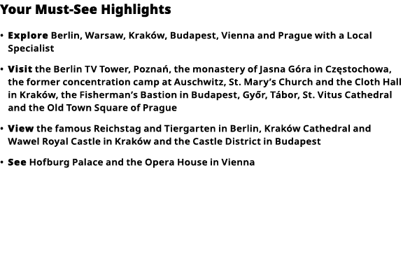 Your Must-See Highlights     Explore  Berlin, Warsaw,  Kraków , Budapest, Vienna and Prague with a Local Specialist     
