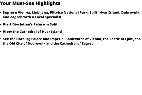 Your Must-See Highlights     Explore  Vienna, Ljubljana, Plitvice National Park, Split, Hvar Island, Dubrovnik and Za   