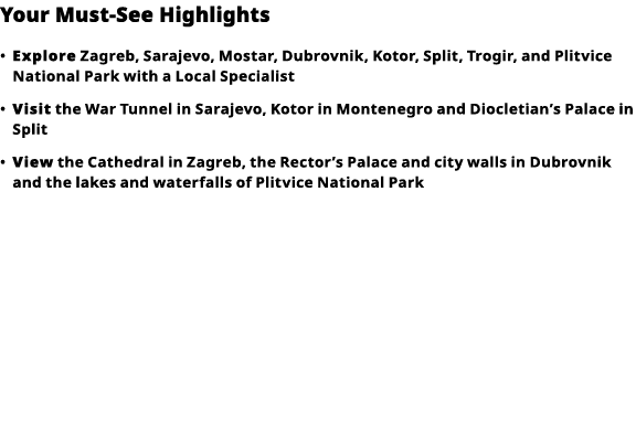 Your Must-See Highlights     Explore  Zagreb, Sarajevo, Mostar, Dubrovnik, Kotor, Split, Trogir, and Plitvice Nationa   