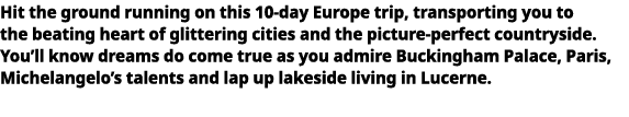   Hit the ground running on this 10-day Europe trip, transporting you to the beating heart of glittering cities and t   