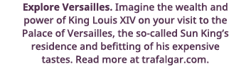 Explore Versailles  Imagine the wealth and power of King Louis XIV on your visit to the Palace of Versailles, the so-   