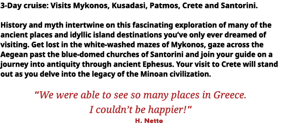 3-Day cruise: Visits Mykonos, Kusadasi, Patmos, Crete and Santorini  History and myth intertwine on this fascinating    