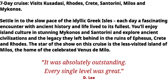 7-Day cruise: Visits Kusadasi, Rhodes, Crete, Santorini, Milos and Mykonos  Settle in to the slow pace of the idyllic   